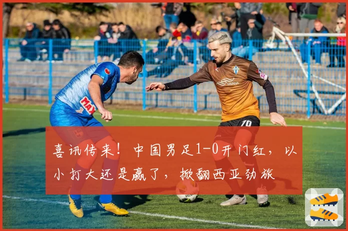 喜讯传来！中国男足1-0开门红，以小打大还是赢了，掀翻西亚劲旅