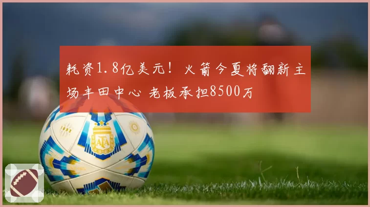 耗资1.8亿美元！火箭今夏将翻新主场丰田中心 老板承担8500万