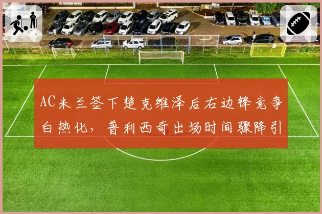 AC米兰签下楚克维泽后右边锋竞争白热化，普利西奇出场时间骤降引发美国媒体不满