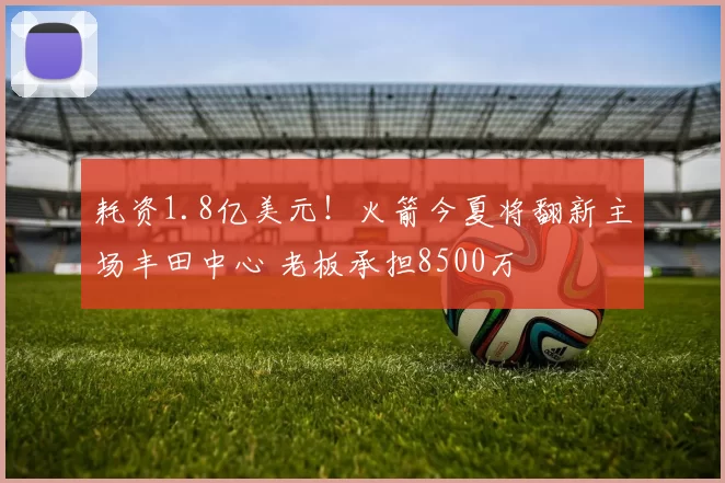 耗资1.8亿美元！火箭今夏将翻新主场丰田中心 老板承担8500万