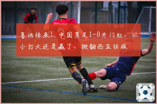 喜讯传来！中国男足1-0开门红，以小打大还是赢了，掀翻西亚劲旅
