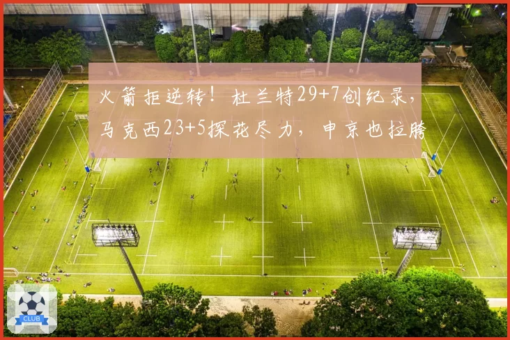 火箭拒逆转!杜兰特29+7创纪录,马克西23+5探花尽力,申京也拉胯