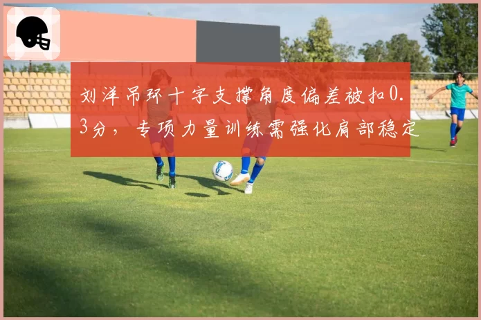 刘洋吊环十字支撑角度偏差被扣0.3分，专项力量训练需强化肩部稳定性