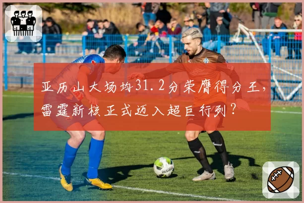 亚历山大场均31.2分荣膺得分王，雷霆新核正式迈入超巨行列？