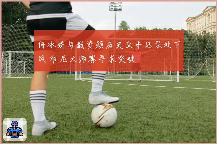 何冰娇与戴资颖历史交手记录处下风 印尼大师赛寻求突破