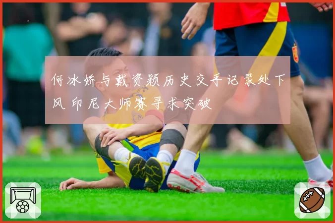 何冰娇与戴资颖历史交手记录处下风 印尼大师赛寻求突破