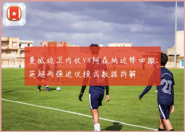 曼城边卫内收vs阿森纳边锋回撤：英超两强进攻模式数据拆解